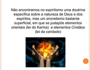 Não encontramos no espiritismo uma doutrina específica sobre a natureza de Deus e dos espíritos, mas um sincretismo bastante superficial, em que se justapõe elementos orientais (lei do Karma)  e elementos Cristãos (lei da caridade) 