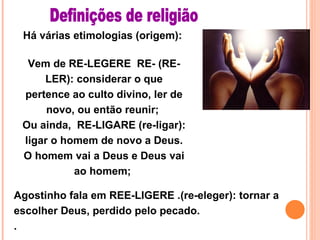 Há várias etimologias (origem):  Vem de RE-LEGERE  RE- (RE-LER): considerar o que pertence ao culto divino, ler de novo, ou então reunir;  Ou ainda,  RE-LIGARE (re-ligar): ligar o homem de novo a Deus. O homem vai a Deus e Deus vai ao homem;  Definições de religião Agostinho fala em REE-LIGERE .(re-eleger): tornar a escolher Deus, perdido pelo pecado. .  