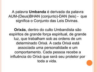 A palavra  Umbanda  é derivada da palavra AUM-(Deus)BHAN (conjunto)-DAN (leis) -  que significa o Conjunto das Leis Divinas.  Orixás , dentro do culto Umbandista são espíritos de grande força espiritual, de grande luz, que trabalham sob as ordens de um determinado Orixá. A cada Orixá está associada uma personalidade e um comportamento. Cada pessoa recebe a influência do Orixá que será seu protetor por toda a vida.  