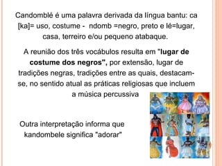 Candomblé é uma palavra derivada da língua bantu: ca [ka]= uso, costume -  ndomb =negro, preto e lé=lugar, casa, terreiro e/ou pequeno atabaque.  A reunião dos três vocábulos resulta em " lugar de costume dos negros",  por extensão, lugar de tradições negras, tradições entre as quais, destacam-se, no sentido atual as práticas religiosas que incluem a música percussiva  Outra interpretação informa que  kandombele significa "adorar" 