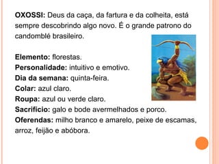 OXOSSI:  Deus da caça, da fartura e da colheita, está sempre descobrindo algo novo. É o grande patrono do candomblé brasileiro.  Elemento:  florestas.  Personalidade:  intuitivo e emotivo.  Dia da semana:  quinta-feira.  Colar:  azul claro.  Roupa:  azul ou verde claro.  Sacrifício:  galo e bode avermelhados e porco.  Oferendas:  milho branco e amarelo, peixe de escamas, arroz, feijão e abóbora.  