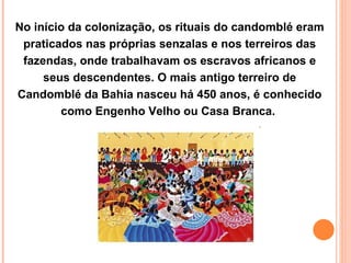 No início da colonização, os rituais do candomblé eram praticados nas próprias senzalas e nos terreiros das fazendas, onde trabalhavam os escravos africanos e seus descendentes. O mais antigo terreiro de Candomblé da Bahia nasceu há 450 anos, é conhecido como Engenho Velho ou Casa Branca.  