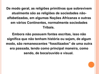 De modo geral, as religiões primitivas que sobrevivem
atualmente são as religiões de sociedades nãoalfabetizadas, em algumas Nações Africanas e outras
em vários Continentes, normalmente sociedades
Tribais.
Embora não possuem fontes escritas, isso não
significa que não tenham história ou sejam, de algum
modo, são remanescentes “fossilizados” de uma outra
era passada, tendo como principal maneira, como
sendo, de boca/ouvido e visual.

 