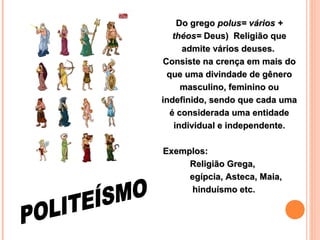 Do grego polus= vários +
théos= Deus) Religião que
admite vários deuses.
Consiste na crença em mais do
que uma divindade de gênero
masculino, feminino ou
indefinido, sendo que cada uma
é considerada uma entidade
individual e independente.
Exemplos:
Religião Grega,
egípcia, Asteca, Maia,
hinduísmo etc.

 
