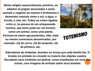 Nesta religião essencialmente primitiva, os
adeptos se julgam associados a seres
animais e vegetais ou mesmo a fenômenos e
elementos naturais como o sol, a água, o
trovão, o raio, etc. Todos se crêem ligados
entre si, na pessoa de um antepassado
heróico, que tanto pode ser um homem,
como um animal, como uma planta.
Formam-se assim agrupamentos, clãs, mais
ou menos numerosos denominados, por
exemplo: clã do corvo, clã da serpente, clã
do pinheiro, etc.
Adoradores de símbolos, brasões ou armas que cada família faz. O
brasão era pintado ou cravado na maioria dos objetos usados.
Esculpiam seus símbolos em pedras, umas empilhadas em cima das
outras, com imagens de animais sobre seus brasões

 