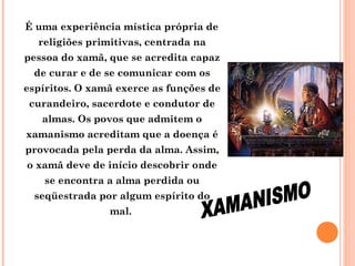 É uma experiência mística própria de
religiões primitivas, centrada na
pessoa do xamã, que se acredita capaz
de curar e de se comunicar com os
espíritos. O xamã exerce as funções de
curandeiro, sacerdote e condutor de
almas. Os povos que admitem o
xamanismo acreditam que a doença é
provocada pela perda da alma. Assim,
o xamã deve de início descobrir onde
se encontra a alma perdida ou
seqüestrada por algum espírito do
mal.

 