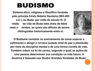 Sistema ético, religioso e filosófico fundado
pelo príncipe hindu Sidarta Gautama (563-483
a.C.), ou Buda, por volta do século VI. O
relato da vida de Buda está cheia de fatos
reais e lendas, as quais são difíceis de serem
distinguidas historicamente entre si.
O Budismo consiste no ensinamento de como superar o
sofrimento e atingir o nirvana (estado total de paz e plenitude)
por meio da disciplina mental e de uma forma correta de vida.
Também crêem na lei do carma, segundo a qual, as ações de
uma pessoa determinam sua condição na vida futura. A
doutrina é baseada nas Quatro Grandes Verdades de Buda:

 
