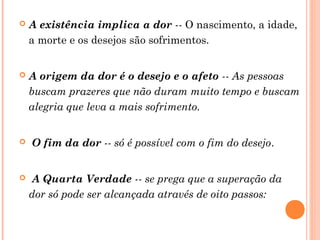 

A existência implica a dor -- O nascimento, a idade,
a morte e os desejos são sofrimentos.



A origem da dor é o desejo e o afeto -- As pessoas
buscam prazeres que não duram muito tempo e buscam
alegria que leva a mais sofrimento.





O fim da dor -- só é possível com o fim do desejo.
A Quarta Verdade -- se prega que a superação da
dor só pode ser alcançada através de oito passos:

 