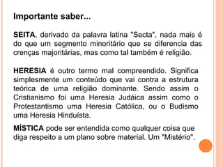 Importante saber...
SEITA, derivado da palavra latina "Secta", nada mais é
do que um segmento minoritário que se diferencia das
crenças majoritárias, mas como tal também é religião.
HERESIA é outro termo mal compreendido. Significa
simplesmente um conteúdo que vai contra a estrutura
teórica de uma religião dominante. Sendo assim o
Cristianismo foi uma Heresia Judáica assim como o
Protestantismo uma Heresia Católica, ou o Budismo
uma Heresia Hinduísta.
MÍSTICA pode ser entendida como qualquer coisa que
diga respeito a um plano sobre material. Um "Mistério".

 