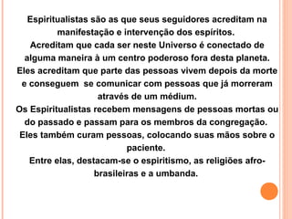 Espiritualistas são as que seus seguidores acreditam na
manifestação e intervenção dos espíritos.
Acreditam que cada ser neste Universo é conectado de
alguma maneira à um centro poderoso fora desta planeta.
Eles acreditam que parte das pessoas vivem depois da morte
e conseguem se comunicar com pessoas que já morreram
através de um médium.
Os Espiritualistas recebem mensagens de pessoas mortas ou
do passado e passam para os membros da congregação.
Eles também curam pessoas, colocando suas mãos sobre o
paciente.
Entre elas, destacam-se o espiritismo, as religiões afrobrasileiras e a umbanda.

 