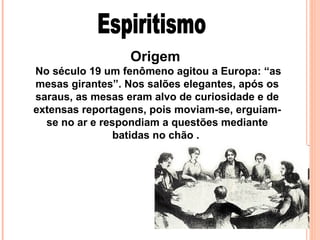 Origem
No século 19 um fenômeno agitou a Europa: “as
mesas girantes”. Nos salões elegantes, após os
saraus, as mesas eram alvo de curiosidade e de
extensas reportagens, pois moviam-se, erguiamse no ar e respondiam a questões mediante
batidas no chão .

 