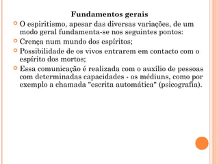 Fundamentos gerais
 O espiritismo, apesar das diversas variações, de um
modo geral fundamenta-se nos seguintes pontos:
 Crença num mundo dos espíritos;
 Possibilidade de os vivos entrarem em contacto com o
espírito dos mortos;
 Essa comunicação é realizada com o auxílio de pessoas
com determinadas capacidades - os médiuns, como por
exemplo a chamada "escrita automática" (psicografia).

 