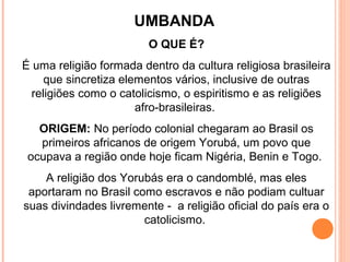 UMBANDA
O QUE É?
É uma religião formada dentro da cultura religiosa brasileira
que sincretiza elementos vários, inclusive de outras
religiões como o catolicismo, o espiritismo e as religiões
afro-brasileiras.
ORIGEM: No período colonial chegaram ao Brasil os
primeiros africanos de origem Yorubá, um povo que
ocupava a região onde hoje ficam Nigéria, Benin e Togo.
A religião dos Yorubás era o candomblé, mas eles
aportaram no Brasil como escravos e não podiam cultuar
suas divindades livremente - a religião oficial do país era o
catolicismo.

 
