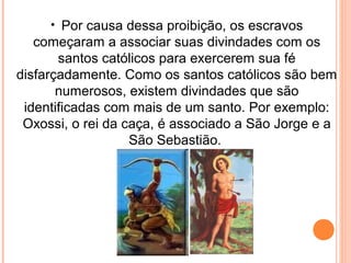 • Por causa dessa proibição, os escravos

começaram a associar suas divindades com os
santos católicos para exercerem sua fé
disfarçadamente. Como os santos católicos são bem
numerosos, existem divindades que são
identificadas com mais de um santo. Por exemplo:
Oxossi, o rei da caça, é associado a São Jorge e a
São Sebastião.

 
