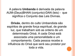 A palavra Umbanda é derivada da palavra
AUM-(Deus)BHAN (conjunto)-DAN (leis) - que
significa o Conjunto das Leis Divinas.
Orixás, dentro do culto Umbandista são
espíritos de grande força espiritual, de grande
luz, que trabalham sob as ordens de um
determinado Orixá. A cada Orixá está
associada uma personalidade e um
comportamento. Cada pessoa recebe a
influência do Orixá que será seu protetor por
toda a vida.

 
