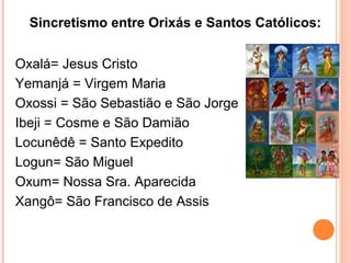 Sincretismo entre Orixás e Santos Católicos:
Oxalá= Jesus Cristo
Yemanjá = Virgem Maria
Oxossi = São Sebastião e São Jorge
Ibeji = Cosme e São Damião
Locunêdê = Santo Expedito
Logun= São Miguel
Oxum= Nossa Sra. Aparecida
Xangô= São Francisco de Assis

 