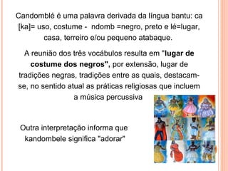 Candomblé é uma palavra derivada da língua bantu: ca
[ka]= uso, costume - ndomb =negro, preto e lé=lugar,
casa, terreiro e/ou pequeno atabaque.
A reunião dos três vocábulos resulta em "lugar de
costume dos negros", por extensão, lugar de
tradições negras, tradições entre as quais, destacamse, no sentido atual as práticas religiosas que incluem
a música percussiva

Outra interpretação informa que
kandombele significa "adorar"

 
