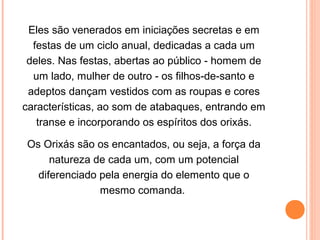 Eles são venerados em iniciações secretas e em
festas de um ciclo anual, dedicadas a cada um
deles. Nas festas, abertas ao público - homem de
um lado, mulher de outro - os filhos-de-santo e
adeptos dançam vestidos com as roupas e cores
características, ao som de atabaques, entrando em
transe e incorporando os espíritos dos orixás.
Os Orixás são os encantados, ou seja, a força da
natureza de cada um, com um potencial
diferenciado pela energia do elemento que o
mesmo comanda.

 