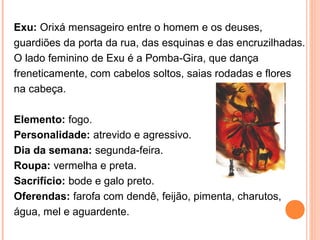 Exu: Orixá mensageiro entre o homem e os deuses,
guardiões da porta da rua, das esquinas e das encruzilhadas.
O lado feminino de Exu é a Pomba-Gira, que dança
freneticamente, com cabelos soltos, saias rodadas e flores
na cabeça.
Elemento: fogo.
Personalidade: atrevido e agressivo.
Dia da semana: segunda-feira.
Roupa: vermelha e preta.
Sacrifício: bode e galo preto.
Oferendas: farofa com dendê, feijão, pimenta, charutos,
água, mel e aguardente.

 