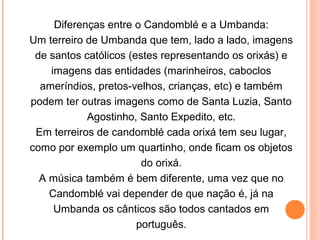 Diferenças entre o Candomblé e a Umbanda:
Um terreiro de Umbanda que tem, lado a lado, imagens
de santos católicos (estes representando os orixás) e
imagens das entidades (marinheiros, caboclos
ameríndios, pretos-velhos, crianças, etc) e também
podem ter outras imagens como de Santa Luzia, Santo
Agostinho, Santo Expedito, etc.
Em terreiros de candomblé cada orixá tem seu lugar,
como por exemplo um quartinho, onde ficam os objetos
do orixá.
A música também é bem diferente, uma vez que no
Candomblé vai depender de que nação é, já na
Umbanda os cânticos são todos cantados em
português.

 