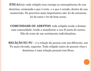 ÉTICA(leis): cada religião traz consigo as conseqüências de sua
doutrina, ensinando o que é certo e o que é errado, dentro de sua
cosmovisão. Os preceitos mais importantes são: lei da natureza,
lei do amor e lei do bom senso.
COMUNIDADE OU ADEPTOS: toda religião tende a formar
uma comunidade, tende a manifestar a sua fé junto de outros.
Não de trata de um sentimento individualista.
RELÃÇÃO EU-TU – é a relação da pessoa com um diferente, um
Tu mais elevado, superior. Toda religião antes de possuir ritos e
doutrinas é uma relação pessoal com Deus.

 