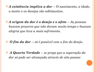 A existência implica a dor  --  O nascimento, a idade, a morte e os desejos são sofrimentos . A origem da dor é o desejo e o afeto  -- As pessoas buscam prazeres que não duram muito tempo e buscam alegria que leva a mais sofrimento.   O fim da dor  -- só é possível com o fim do desejo .  A Quarta Verdade  -- se prega que a superação da dor só pode ser alcançada através de oito passos:   