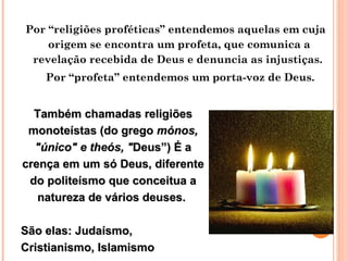 Por “religiões proféticas” entendemos aquelas em cuja origem se encontra um profeta, que comunica a revelação recebida de Deus e denuncia as injustiças.  Por “profeta” entendemos um porta-voz de Deus. Também chamadas religiões monoteístas (do  grego  mónos, "único" e theós, " Deus”) É a crença em um só Deus, diferente do politeísmo que conceitua a natureza de vários deuses.  São elas:  Judaísmo, Cristianismo, Islamismo   