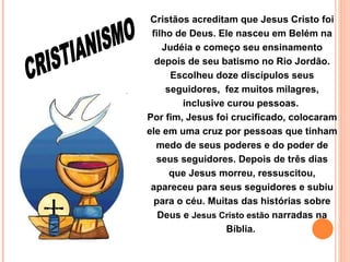 Cristãos acreditam que Jesus Cristo foi filho de Deus. Ele nasceu em Belém na Judéia e começo seu ensinamento depois de seu batismo no Rio Jordão. Escolheu doze discípulos seus seguidores,  fez muitos milagres, inclusive curou pessoas.  Por fim, Jesus foi crucificado, colocaram ele em uma cruz por pessoas que tinham medo de seus poderes e do poder de seus seguidores. Depois de três dias que Jesus morreu, ressuscitou, apareceu para seus seguidores e subiu para o céu. Muitas das histórias sobre Deus e  Jesus Cristo   estão   narradas na Bíblia.  CRISTIANISMO 