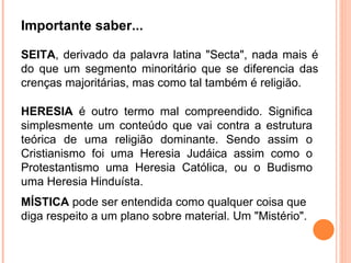 Importante saber... SEITA , derivado da palavra latina "Secta", nada mais é do que um segmento minoritário que se diferencia das crenças majoritárias, mas como tal também é religião. HERESIA  é outro termo mal compreendido. Significa simplesmente um conteúdo que vai contra a estrutura teórica de uma religião dominante. Sendo assim o Cristianismo foi uma Heresia Judáica assim como o Protestantismo uma Heresia Católica, ou o Budismo uma Heresia Hinduísta. MÍSTICA  pode ser entendida como qualquer coisa que diga respeito a um plano sobre material. Um "Mistério". 