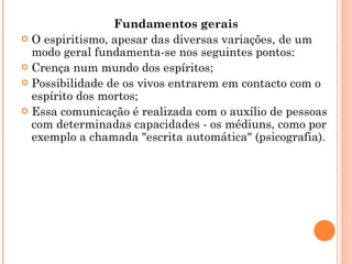 Fundamentos gerais O espiritismo, apesar das diversas variações, de um modo geral fundamenta-se nos seguintes pontos: Crença num mundo dos espíritos;  Possibilidade de os vivos entrarem em contacto com o espírito dos mortos;  Essa comunicação é realizada com o auxílio de pessoas com determinadas capacidades - os médiuns, como por exemplo a chamada "escrita automática" (psicografia). 