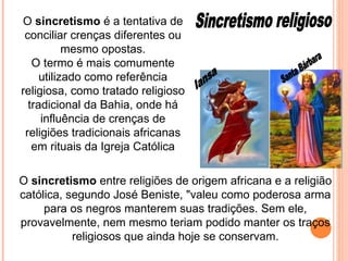 Iansa Santa Bárbara Sincretismo religioso O  sincretismo  é a tentativa de conciliar crenças diferentes ou mesmo opostas. O termo é mais comumente utilizado como referência religiosa, como tratado religioso tradicional da Bahia, onde há influência de crenças de religiões tradicionais africanas em rituais da Igreja Católica O  sincretismo  entre religiões de origem africana e a religião católica, segundo José Beniste, "valeu como poderosa arma para os negros manterem suas tradições. Sem ele, provavelmente, nem mesmo teriam podido manter os traços religiosos que ainda hoje se conservam. 