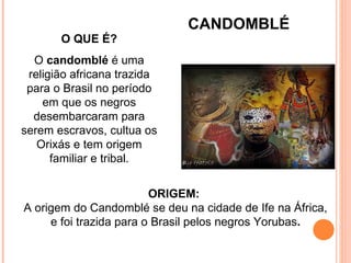 O QUE É? O  candomblé  é uma religião africana trazida para o Brasil no período em que os negros desembarcaram para serem escravos, cultua os Orixás e tem origem familiar e tribal. ORIGEM:  A origem do Candomblé se deu na cidade de Ife na África, e foi trazida para o Brasil pelos negros Yorubas . CANDOMBLÉ 