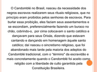 O Candomblé no Brasil, nasceu da necessidade dos negros escravos realizarem seus rituais religiosos, que no princípio eram proibidos pelos senhores de escravos. Para burlar essa proibição, eles faziam seus assentamentos e se escondiam, preferencialmente fazendo um buraco no chão, cobrindo-o,  por cima colocavam o santo católico e dançavam para seus Orixás, dizendo que estavam cantando e dançando em homenagem àquele santo católico; daí nasceu o sincretismo religioso, que foi abandonado mais tarde pela maioria dos adeptos do Candomblé tradicional, com o “término" da escravidão e mais concretamente quando o Candomblé foi aceito como religião com a liberdade de culto garantida pela Constituição Brasileira. 