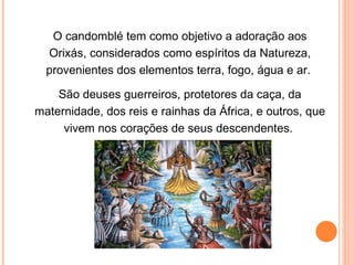 O candomblé tem como objetivo a adoração aos Orixás, considerados como espíritos da Natureza, provenientes dos elementos terra, fogo, água e ar.  São deuses guerreiros, protetores da caça, da maternidade, dos reis e rainhas da África, e outros, que vivem nos corações de seus descendentes.  
