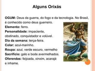 Alguns Orixás  OGUM:  Deus da guerra, do fogo e da tecnologia. No Brasil, é conhecido como deus guerreiro.  Elemento:  ferro.  Personalidade:  impaciente,  obstinado, conquistador e volúvel.  Dia da semana:  terça-feira.  Colar:  azul-marinho.  Roupa:  azul, verde escuro, vermelho  Sacrifício:  galo e bode avermelhados.  Oferendas:  feijoada, xinxim, acarajé  e inhame. 