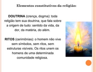 Elementos constitutivos da religião: DOUTRINA  (crença, dogma): toda religião tem sua doutrina, que fala sobre a origem de tudo: sentido da vida, da dor, da matéria, do além.  RITOS  (cerimônias): o homem não vive sem símbolos, sem ritos, sem estruturas visíveis. Os ritos unem os homens de uma determinada comunidade religiosa.  