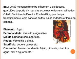 Exu:  Orixá mensageiro entre o homem e os deuses, guardiões da porta da rua, das esquinas e das encruzilhadas. O lado feminino de Exu é a Pomba-Gira, que dança freneticamente, com cabelos soltos, saias rodadas e flores na cabeça.  Elemento:  fogo.  Personalidade:  atrevido e agressivo.  Dia da semana:  segunda-feira.  Roupa:  vermelha e preta.  Sacrifício:  bode e galo preto.  Oferendas:  farofa com dendê, feijão, pimenta, charutos, água, mel e aguardente.  