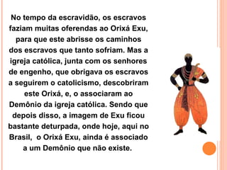 No tempo da escravidão, os escravos faziam muitas oferendas ao Orixá Exu, para que este abrisse os caminhos dos escravos que tanto sofriam. Mas a igreja católica, junta com os senhores de engenho, que obrigava os escravos a seguirem o catolicismo, descobriram este Orixá, e, o associaram ao Demônio da igreja católica. Sendo que depois disso, a imagem de Exu ficou bastante deturpada, onde hoje, aqui no Brasil,  o Orixá Exu, ainda é associado a um Demônio que não existe.  