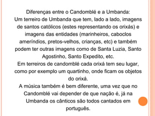 Diferenças entre o Candomblé e a Umbanda: Um terreiro de Umbanda que tem, lado a lado, imagens de santos católicos (estes representando os orixás) e imagens das entidades (marinheiros, caboclos ameríndios, pretos-velhos, crianças, etc) e também podem ter outras imagens como de Santa Luzia, Santo Agostinho, Santo Expedito, etc. Em terreiros de candomblé cada orixá tem seu lugar, como por exemplo um quartinho, onde ficam os objetos do orixá. A música também é bem diferente, uma vez que no Candomblé vai depender de que nação é, já na Umbanda os cânticos são todos cantados em português. 