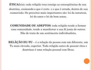 ÉTICA (leis): cada religião traz consigo as conseqüências de sua  doutrina, ensinando o que é certo  e o que é errado, dentro de sua cosmovisão. Os preceitos mais importantes são: lei da natureza, lei do amor e lei do bom senso. COMUNIDADE OU ADEPTOS : toda religião tende a formar uma comunidade, tende a manifestar a sua fé junto de outros. Não de trata de um sentimento individualista. RELÃÇÃO EU-TU  – é a relação da pessoa com um diferente, um Tu mais elevado, superior. Toda religião antes de possuir ritos e doutrinas é uma relação pessoal com Deus. 
