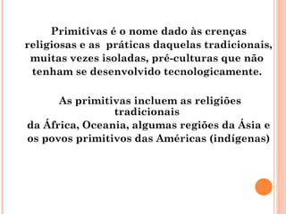 Primitivas é o nome dado às crenças religiosas e as  práticas daquelas tradicionais, muitas vezes isoladas, pré-culturas que não  tenham se desenvolvido tecnologicamente.  As primitivas incluem as religiões tradicionais  da África, Oceania, algumas regiões da Ásia e  os povos primitivos das Américas (indígenas)  