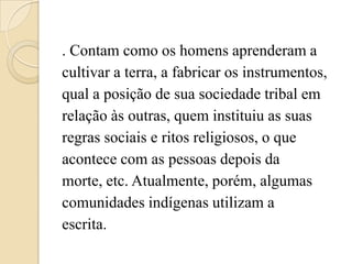 . Contam como os homens aprenderam a
cultivar a terra, a fabricar os instrumentos,
qual a posição de sua sociedade tribal em
relação às outras, quem instituiu as suas
regras sociais e ritos religiosos, o que
acontece com as pessoas depois da
morte, etc. Atualmente, porém, algumas
comunidades indígenas utilizam a
escrita.
 