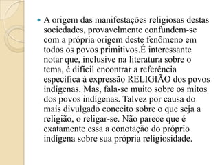    A origem das manifestações religiosas destas
    sociedades, provavelmente confundem-se
    com a própria origem deste fenômeno em
    todos os povos primitivos.É interessante
    notar que, inclusive na literatura sobre o
    tema, é difícil encontrar a referência
    específica à expressão RELIGIÃO dos povos
    indígenas. Mas, fala-se muito sobre os mitos
    dos povos indígenas. Talvez por causa do
    mais divulgado conceito sobre o que seja a
    religião, o religar-se. Não parece que é
    exatamente essa a conotação do próprio
    indígena sobre sua própria religiosidade.
 