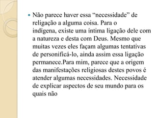    Não parece haver essa “necessidade” de
    religação a alguma coisa. Para o
    indígena, existe uma íntima ligação dele com
    a natureza e desta com Deus. Mesmo que
    muitas vezes eles façam algumas tentativas
    de personificá-lo, ainda assim essa ligação
    permanece.Para mim, parece que a origem
    das manifestações religiosas destes povos é
    atender algumas necessidades. Necessidade
    de explicar aspectos de seu mundo para os
    quais não
 