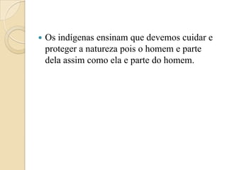    Os indígenas ensinam que devemos cuidar e
    proteger a natureza pois o homem e parte
    dela assim como ela e parte do homem.
 