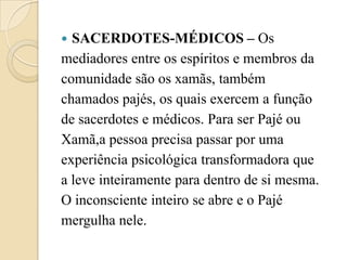  SACERDOTES-MÉDICOS – Os
mediadores entre os espíritos e membros da
comunidade são os xamãs, também
chamados pajés, os quais exercem a função
de sacerdotes e médicos. Para ser Pajé ou
Xamã,a pessoa precisa passar por uma
experiência psicológica transformadora que
a leve inteiramente para dentro de si mesma.
O inconsciente inteiro se abre e o Pajé
mergulha nele.
 