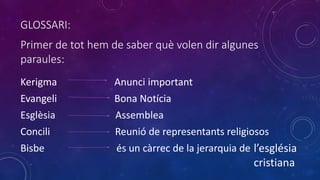Primer de tot hem de saber què volen dir algunes
paraules:
Kerigma Anunci important
Evangeli Bona Notícia
Esglèsia Assemblea
Concili Reunió de representants religiosos
Bisbe és un càrrec de la jerarquia de l’església
cristiana
GLOSSARI:
 