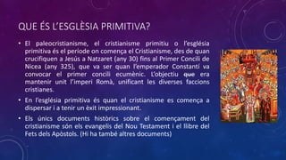 QUE ÉS L’ESGLÈSIA PRIMITIVA?
• El paleocristianisme, el cristianisme primitiu o l’església
primitiva és el període on comença el Cristianisme, des de quan
crucifiquen a Jesús a Natzaret (any 30) fins al Primer Concili de
Nicea (any 325), que va ser quan l’emperador Constantí va
convocar el primer concili ecumènic. L’objectiu que era
mantenir unit l’imperi Romà, unificant les diverses faccions
cristianes.
• En l’església primitiva és quan el cristianisme es comença a
dispersar i a tenir un èxit impressionant.
• Els únics documents històrics sobre el començament del
cristianisme són els evangelis del Nou Testament i el llibre del
Fets dels Apòstols. (Hi ha també altres documents)
Primer Concili de Nicea
 