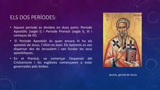 ELS DOS PERÍODES:
• Aquest període es divideix en dues parts: Període
Apostòlic (segle I) i Període Prenicè (segle II, III i
começos de IV).
• El Període Apostòlic és quan encara hi ha els
apòstols de Jesús, l’últim es Joan. Els Apòstols es van
dispersar des de Jerusalem i van fundar les seus
apostòliques.
• En el Prenicè, va començar l’expansió del
Cristianisme i les esglésies començaven a estar
governades pels bisbes.
Jaume, germà de Jesús
 