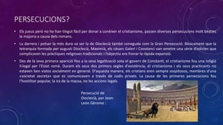 PERSECUCIONS?
• Els jueus però no ho han tingut fàcil per donar a conèixer el cristianisme, passen diverses persecucions molt bèsties
la majoria a causa dels romans.
• La darrera i potser la més dura va ser la de Dioclecià també coneguda com la Gran Persecució. Bàsicament que la
tetrarquia formada per augusti Dioclecià, Maximià, els cèsars Galeri i Constanci van emetre una sèrie d’edictes que
complicaven les pràctiques religioses tradicionals i l’objectiu era frenar la ràpida expansió.
• Des de la seva primera aparició fins a la seva legalització sota el govern de Constantí, el cristianisme fou una religió
il·legal per l'Estat romà. Durant els seus dos primers segles d'existència, el cristianisme i els seus practicants no
estaven ben vistos socialment en general. D'aquesta manera, els cristians eren sempre sospitosos, membres d'una
«societat secreta» que es comunicaven a través de codis privats. La causa de les primeres persecucions fou
l'hostilitat popular, la ira de la massa, no les accions legals.
Persecució de
Dioclecià, per Jeon-
León Gêrome :
 